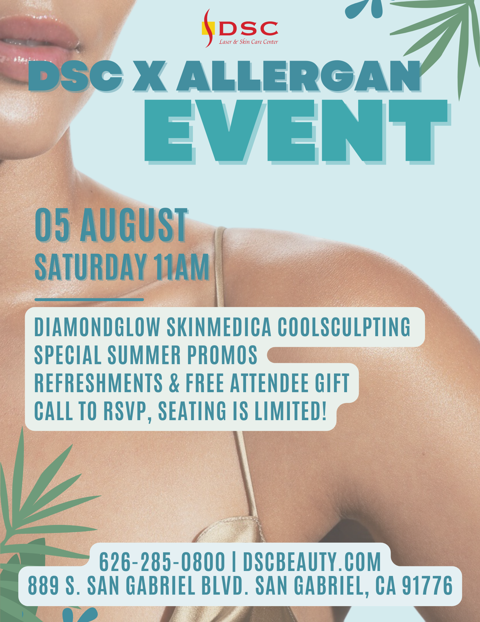 DSC x Allergan Event Flyer featuring woman's lower face and shoulders and chest in the background with a summer motif, the text "August 5th" above "Saturday 11AM" which is above the text " DiamondGlow SkinMedica Coolsculpting, Special Summer Promos, Refreshments & Free Attendee Gift, Call to RSVP Seating is Limited!" with DSC Address, website, and phone at the bottom of the flyer "626-285-0800 | dscbeauty.com and 889 S. San Gabriel Blvd. San Gabriel CA, 91776"